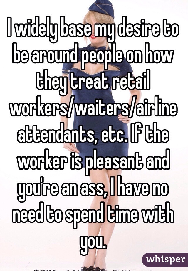 I widely base my desire to be around people on how they treat retail workers/waiters/airline attendants, etc. If the worker is pleasant and you're an ass, I have no need to spend time with you. 