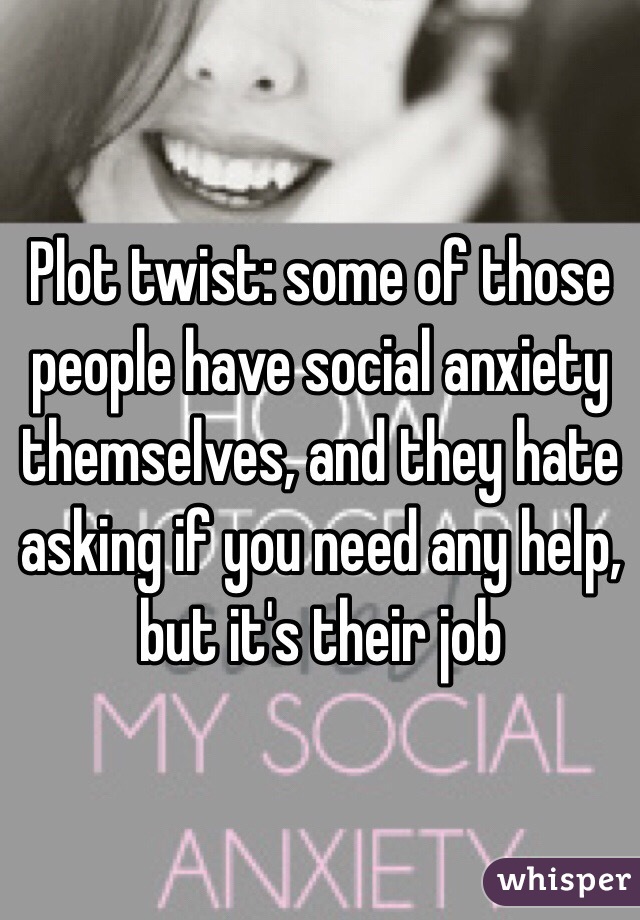 Plot twist: some of those people have social anxiety themselves, and they hate asking if you need any help, but it's their job