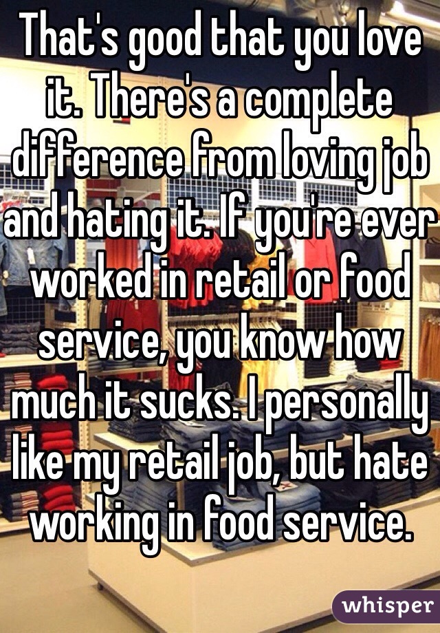 That's good that you love it. There's a complete difference from loving job and hating it. If you're ever worked in retail or food service, you know how much it sucks. I personally like my retail job, but hate working in food service.