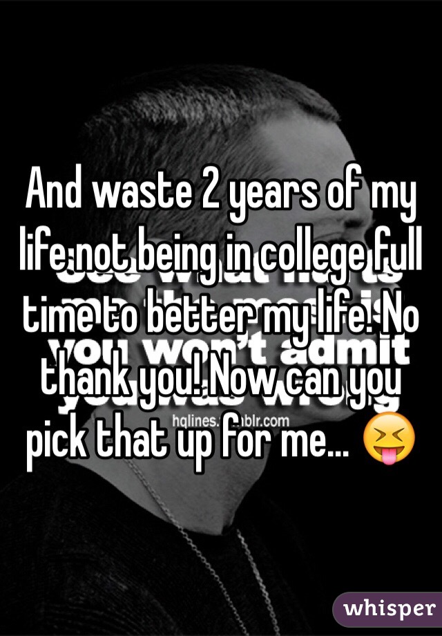 And waste 2 years of my life not being in college full time to better my life. No thank you! Now can you pick that up for me... 😝