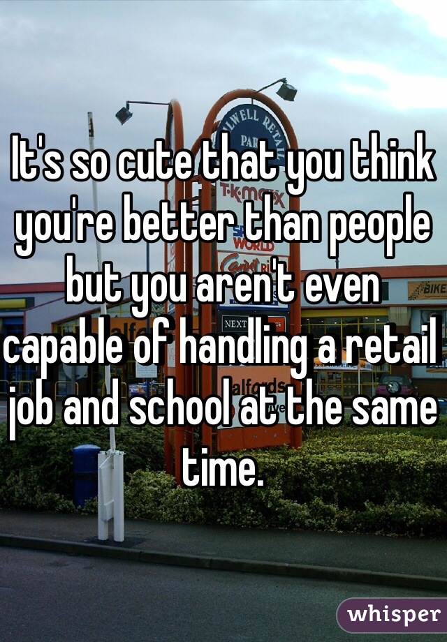 It's so cute that you think you're better than people but you aren't even capable of handling a retail job and school at the same time.