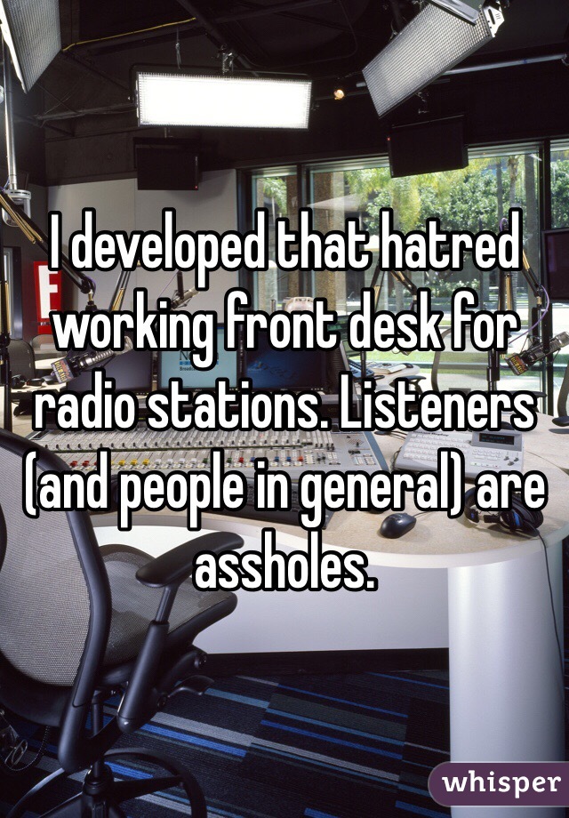 I developed that hatred working front desk for radio stations. Listeners (and people in general) are assholes.