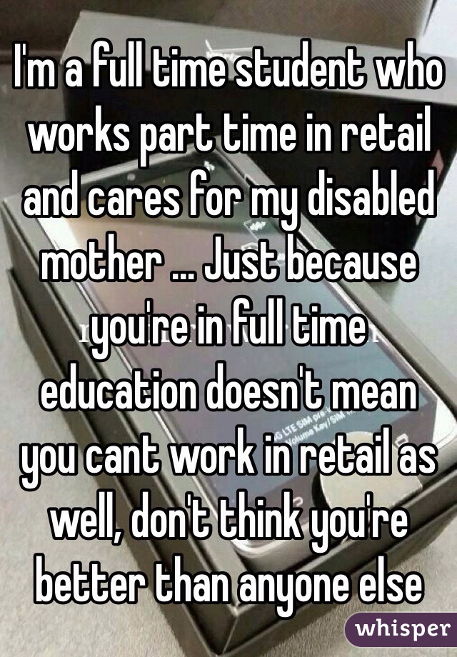 I'm a full time student who works part time in retail and cares for my disabled mother ... Just because you're in full time education doesn't mean you cant work in retail as well, don't think you're better than anyone else 