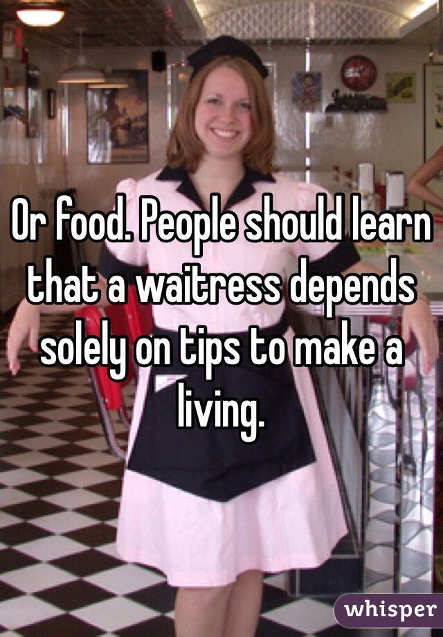 Or food. People should learn that a waitress depends solely on tips to make a living.