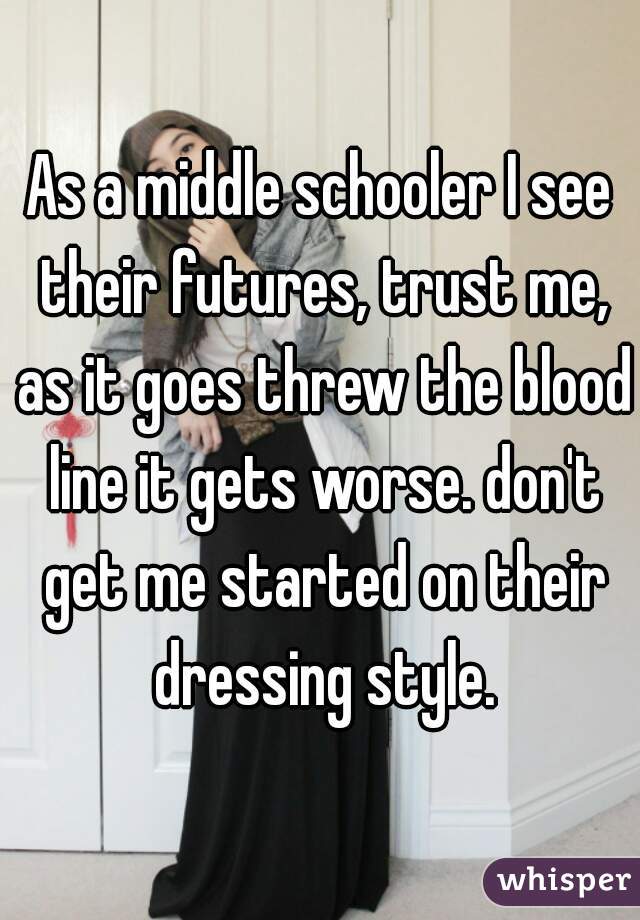 As a middle schooler I see their futures, trust me, as it goes threw the blood line it gets worse. don't get me started on their dressing style.