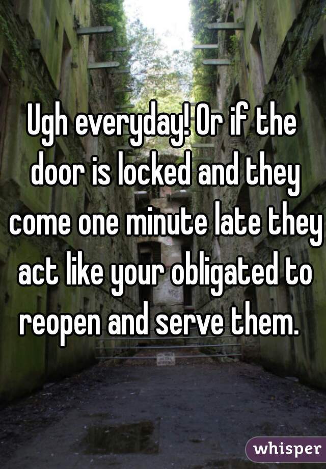 Ugh everyday! Or if the door is locked and they come one minute late they act like your obligated to reopen and serve them.  