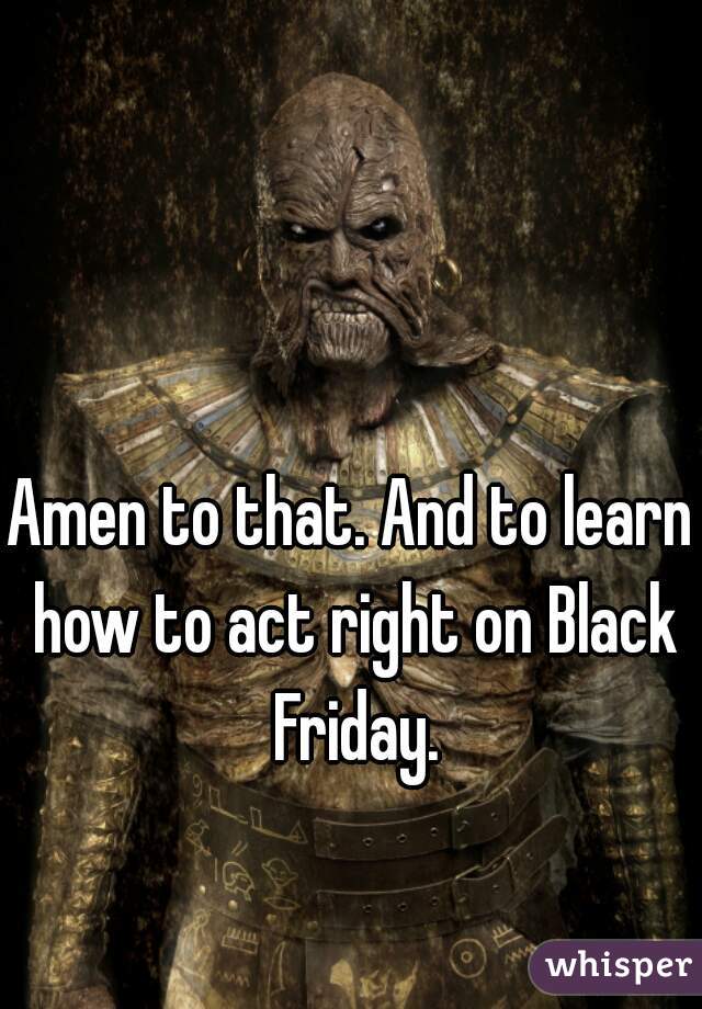 Amen to that. And to learn how to act right on Black Friday.
