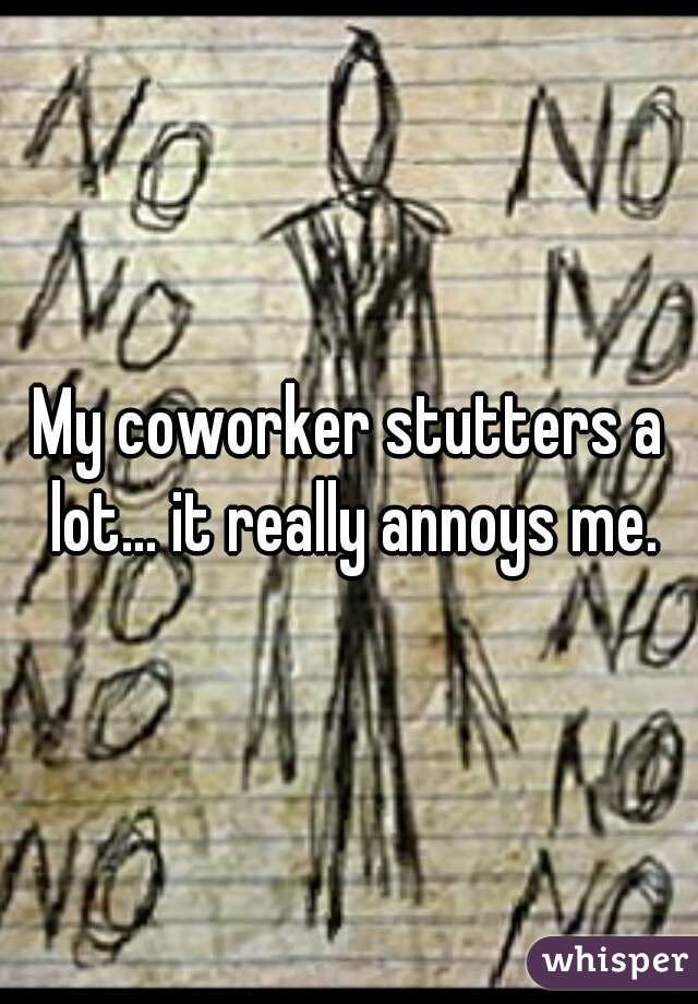 My coworker stutters a lot... it really annoys me.