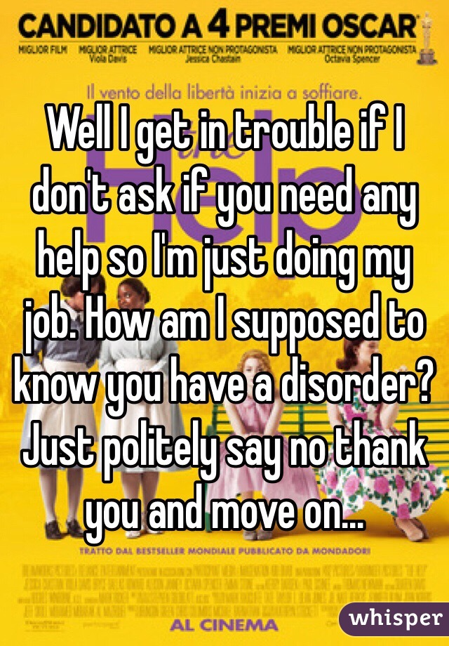 Well I get in trouble if I don't ask if you need any help so I'm just doing my job. How am I supposed to know you have a disorder? Just politely say no thank you and move on...