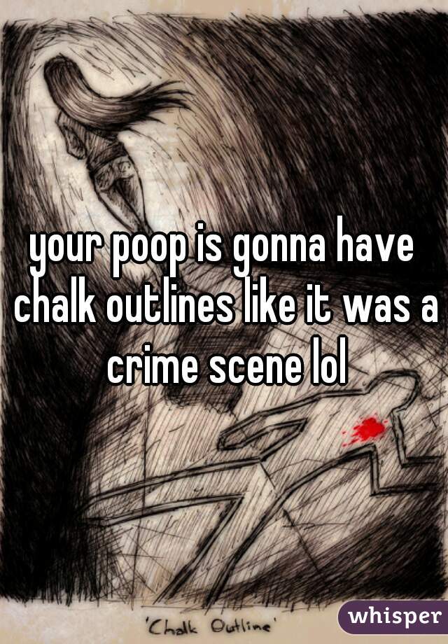 your poop is gonna have chalk outlines like it was a crime scene lol