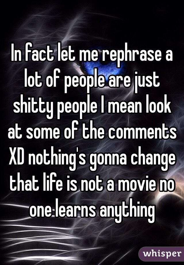 In fact let me rephrase a lot of people are just shitty people I mean look at some of the comments XD nothing's gonna change that life is not a movie no one learns anything 