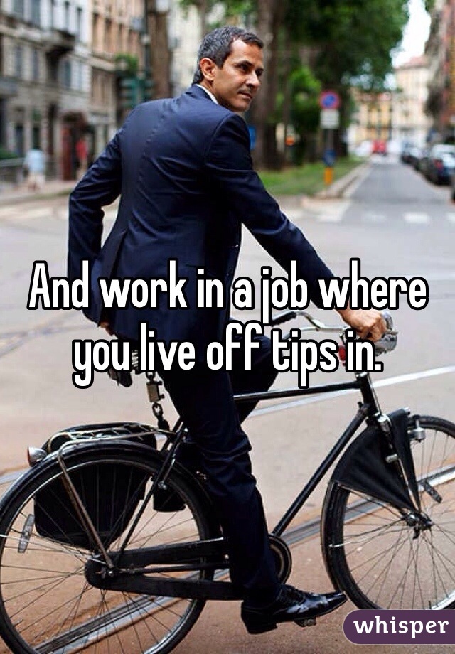 And work in a job where you live off tips in. 