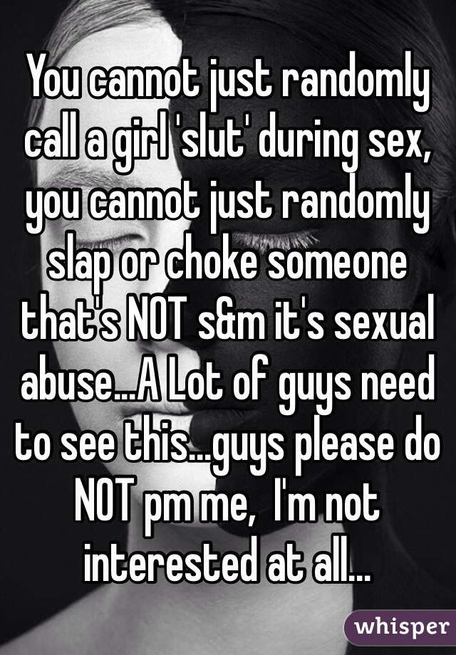 You cannot just randomly call a girl 'slut' during sex, you cannot just randomly slap or choke someone that's NOT s&m it's sexual abuse...A Lot of guys need to see this...guys please do NOT pm me,  I'm not interested at all...