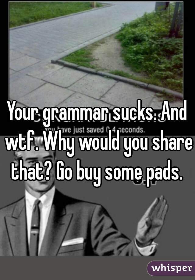Your grammar sucks. And wtf. Why would you share that? Go buy some pads. 