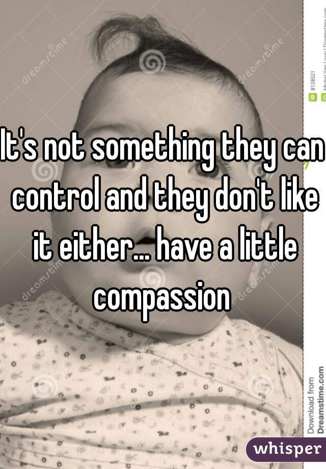 It's not something they can control and they don't like it either... have a little compassion 