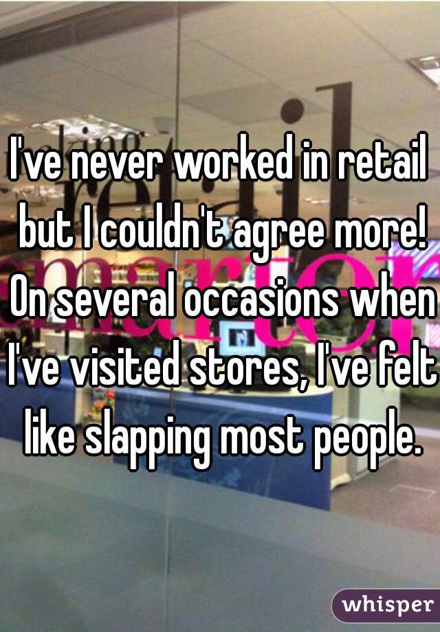 I've never worked in retail but I couldn't agree more! On several occasions when I've visited stores, I've felt like slapping most people.