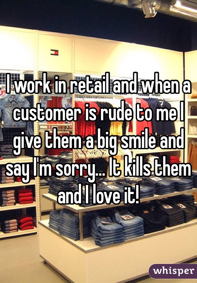 I work in retail and when a customer is rude to me I give them a big smile and say I'm sorry... It kills them and I love it! 