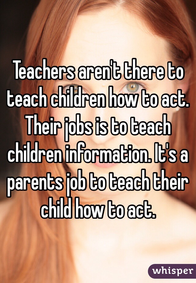 Teachers aren't there to teach children how to act. Their jobs is to teach children information. It's a parents job to teach their child how to act. 