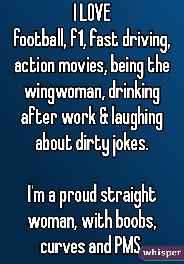 I LOVE
football, f1, fast driving, action movies, being the wingwoman, drinking after work & laughing about dirty jokes.

I'm a proud straight woman, with boobs, curves and PMS.