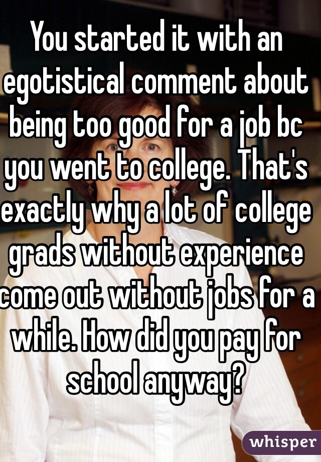 You started it with an egotistical comment about being too good for a job bc you went to college. That's exactly why a lot of college grads without experience come out without jobs for a while. How did you pay for school anyway?