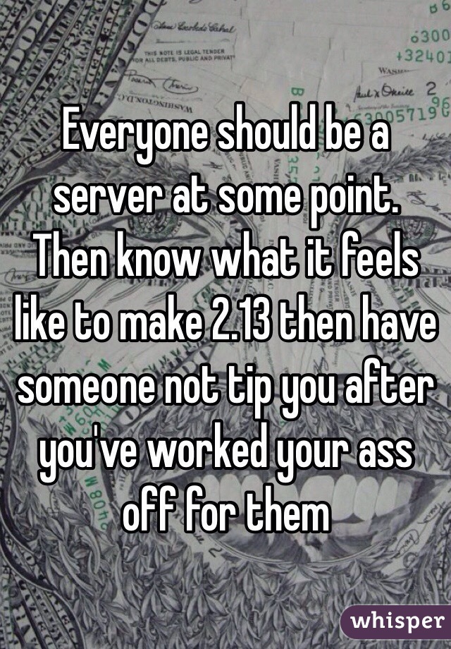 Everyone should be a server at some point. Then know what it feels like to make 2.13 then have someone not tip you after you've worked your ass off for them 