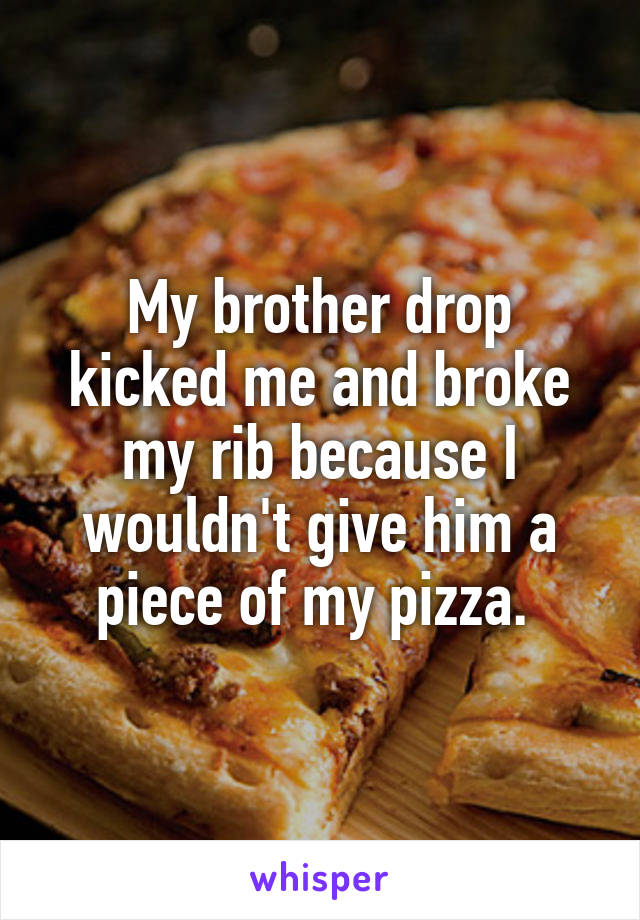 My brother drop kicked me and broke my rib because I wouldn't give him a piece of my pizza. 