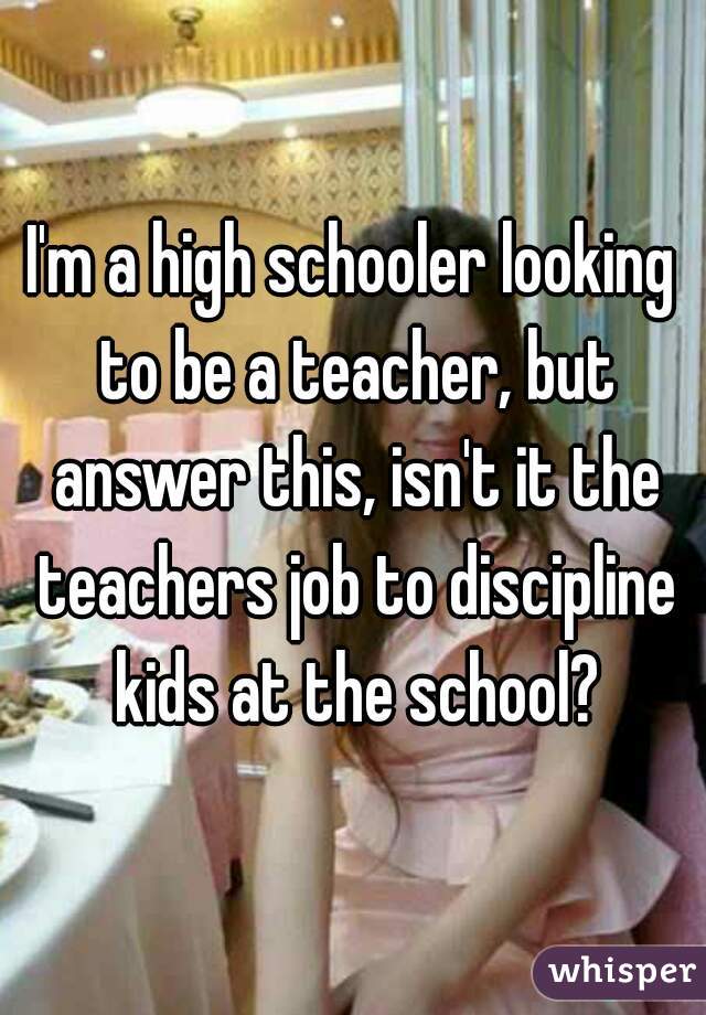 I'm a high schooler looking to be a teacher, but answer this, isn't it the teachers job to discipline kids at the school?
