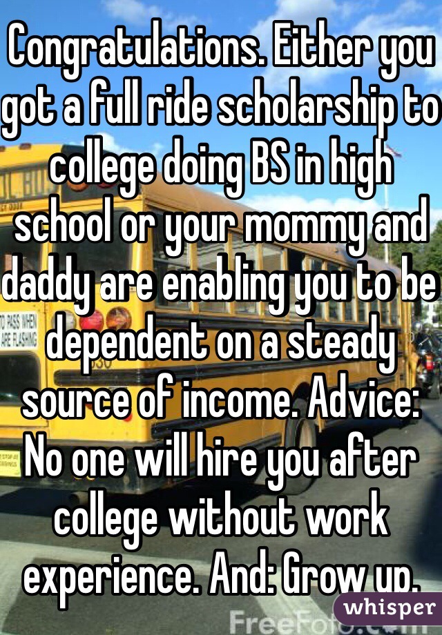 Congratulations. Either you got a full ride scholarship to college doing BS in high school or your mommy and daddy are enabling you to be dependent on a steady source of income. Advice: No one will hire you after college without work experience. And: Grow up. 