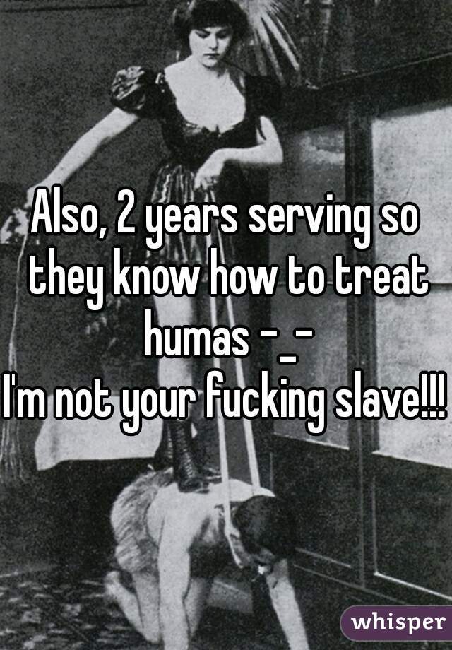 Also, 2 years serving so they know how to treat humas -_-
I'm not your fucking slave!!!