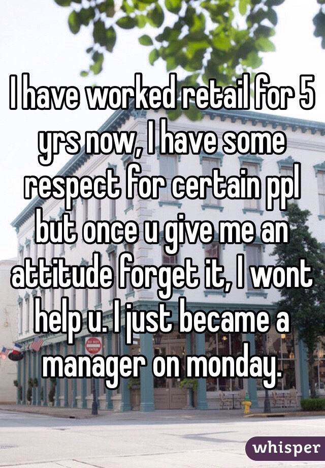 I have worked retail for 5 yrs now, I have some respect for certain ppl but once u give me an attitude forget it, I wont help u. I just became a manager on monday.