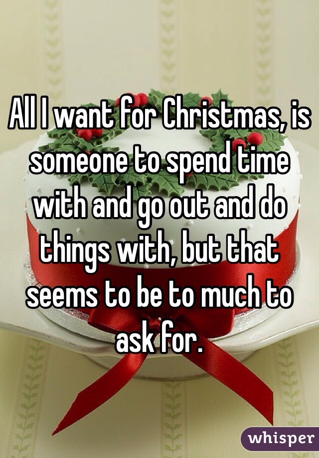All I want for Christmas, is someone to spend time with and go out and do things with, but that seems to be to much to ask for.