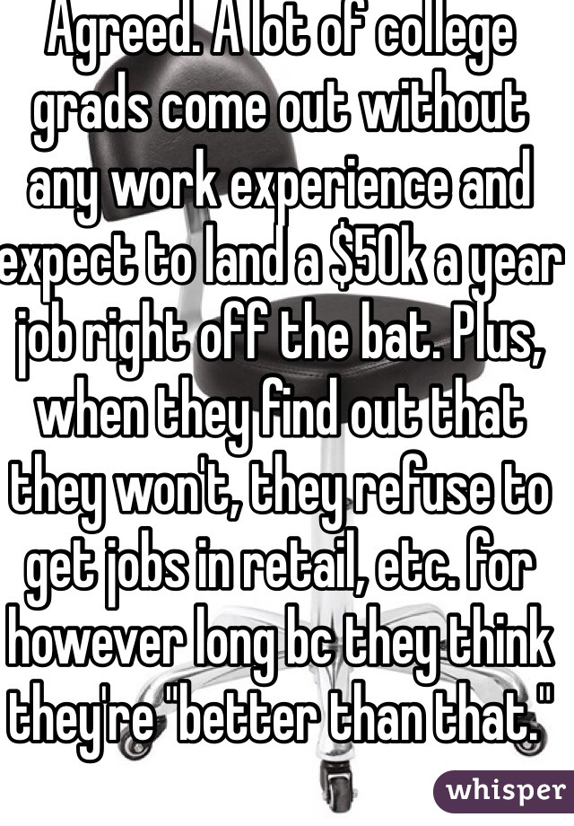 Agreed. A lot of college grads come out without any work experience and expect to land a $50k a year job right off the bat. Plus, when they find out that they won't, they refuse to get jobs in retail, etc. for however long bc they think they're "better than that."  