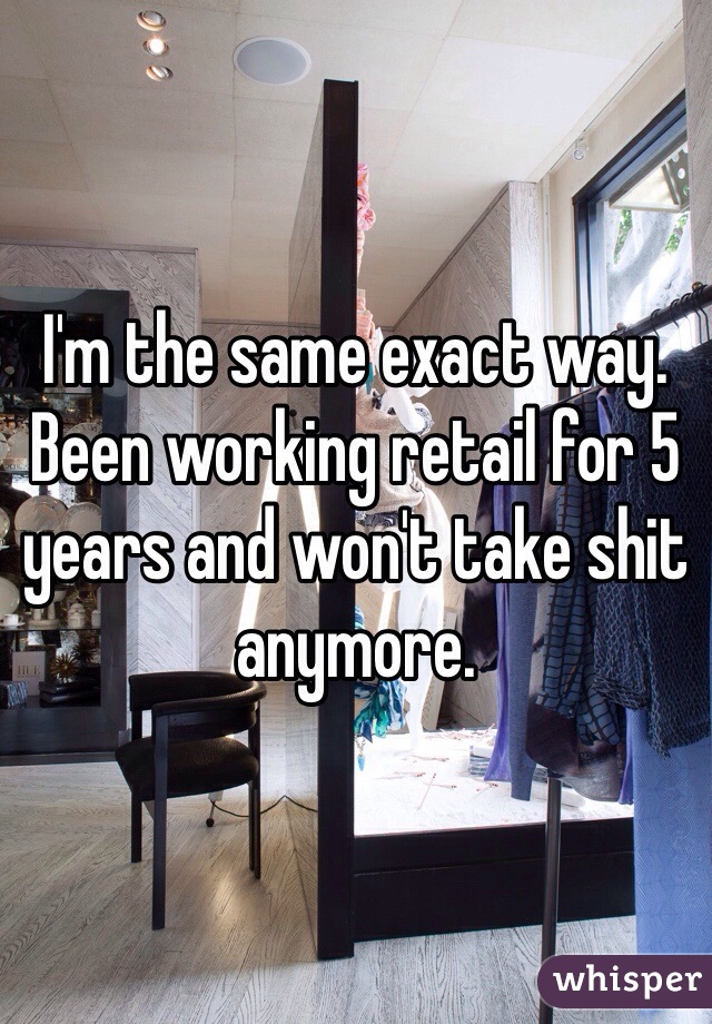 I'm the same exact way. Been working retail for 5 years and won't take shit anymore. 