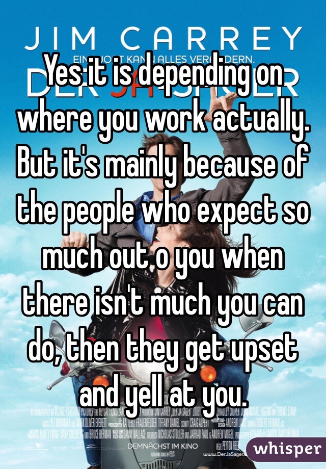 Yes it is depending on where you work actually. But it's mainly because of the people who expect so much out o you when there isn't much you can do, then they get upset and yell at you. 