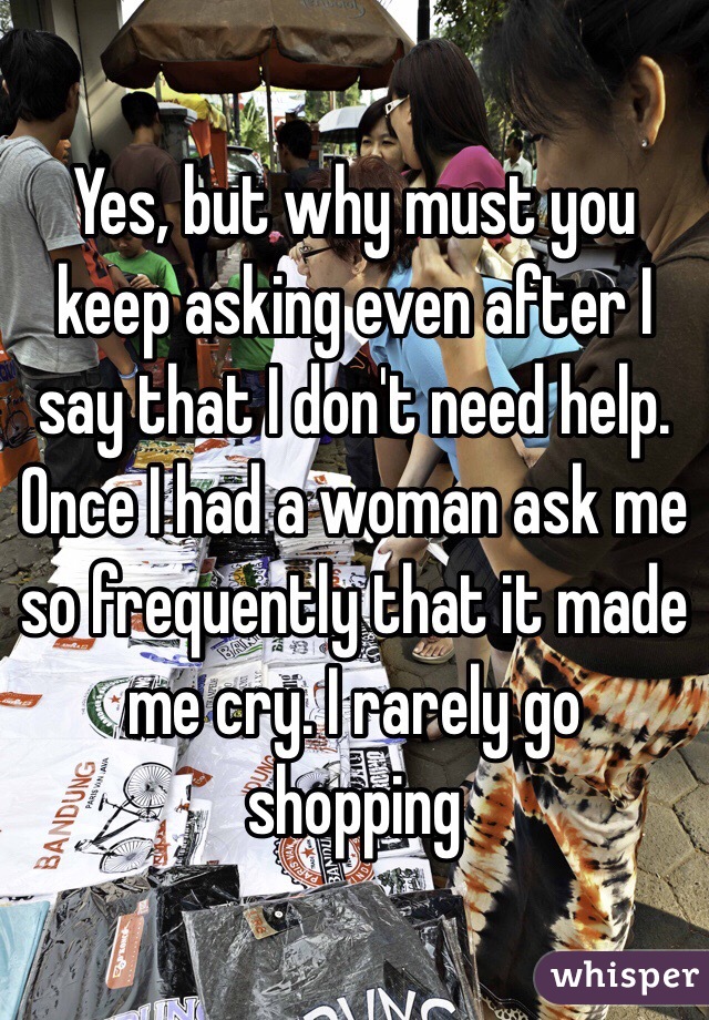 Yes, but why must you keep asking even after I say that I don't need help. Once I had a woman ask me so frequently that it made me cry. I rarely go shopping