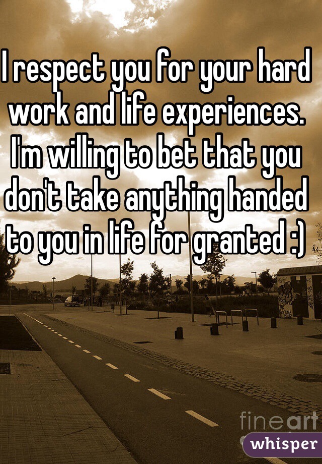 I respect you for your hard work and life experiences. I'm willing to bet that you don't take anything handed to you in life for granted :) 