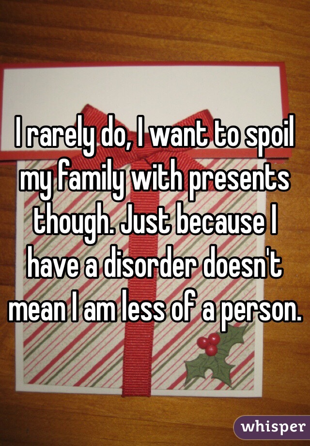 I rarely do, I want to spoil my family with presents though. Just because I have a disorder doesn't mean I am less of a person.