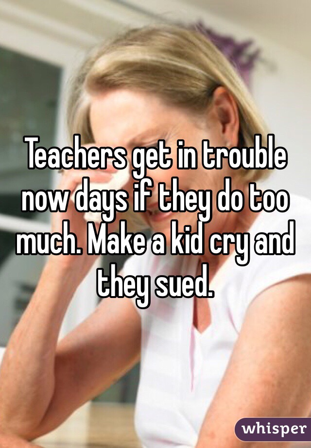 Teachers get in trouble now days if they do too much. Make a kid cry and they sued.