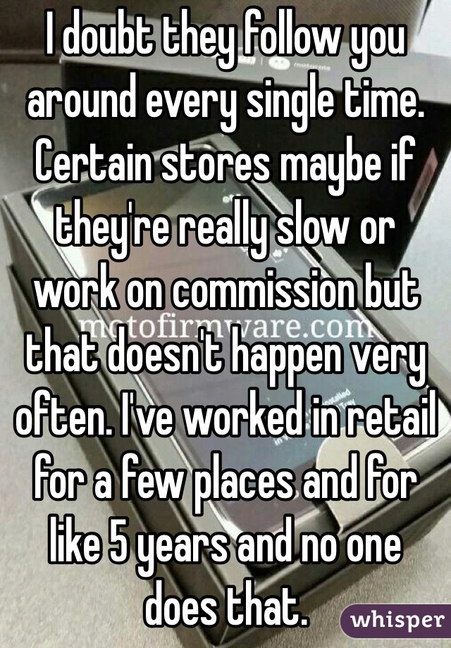 I doubt they follow you around every single time. Certain stores maybe if they're really slow or work on commission but that doesn't happen very often. I've worked in retail for a few places and for like 5 years and no one does that. 