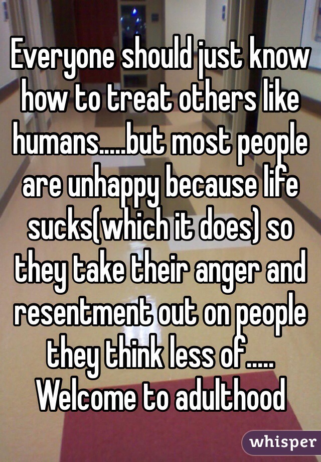 Everyone should just know how to treat others like humans.....but most people are unhappy because life sucks(which it does) so they take their anger and resentment out on people they think less of..... Welcome to adulthood 