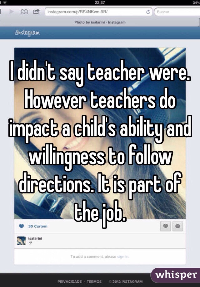 I didn't say teacher were. However teachers do impact a child's ability and willingness to follow directions. It is part of the job. 