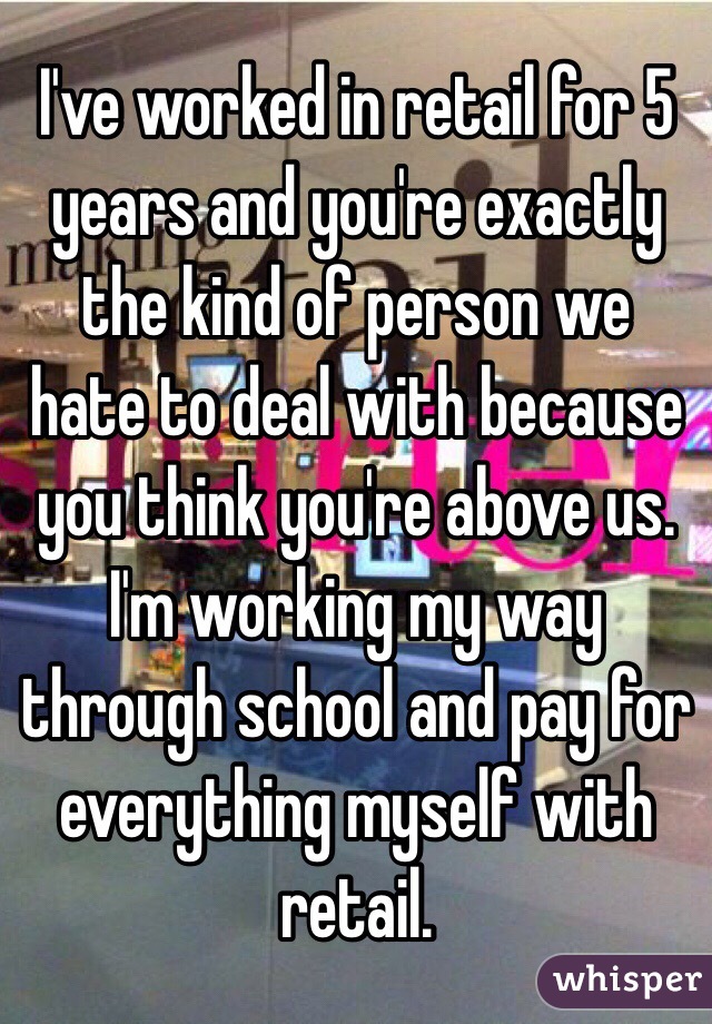 I've worked in retail for 5 years and you're exactly the kind of person we hate to deal with because you think you're above us. I'm working my way through school and pay for everything myself with retail. 