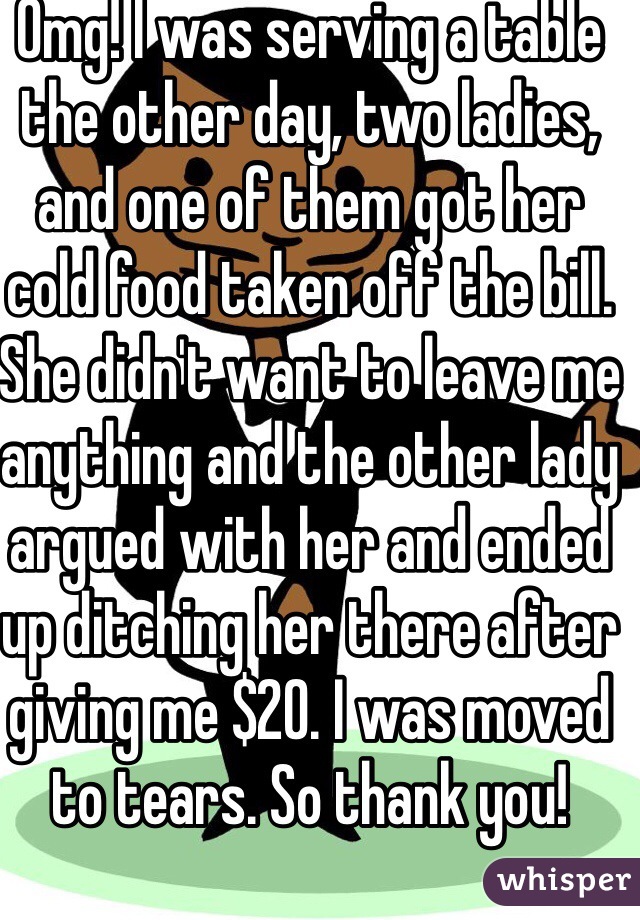 Omg! I was serving a table the other day, two ladies, and one of them got her cold food taken off the bill. She didn't want to leave me anything and the other lady argued with her and ended up ditching her there after giving me $20. I was moved to tears. So thank you!