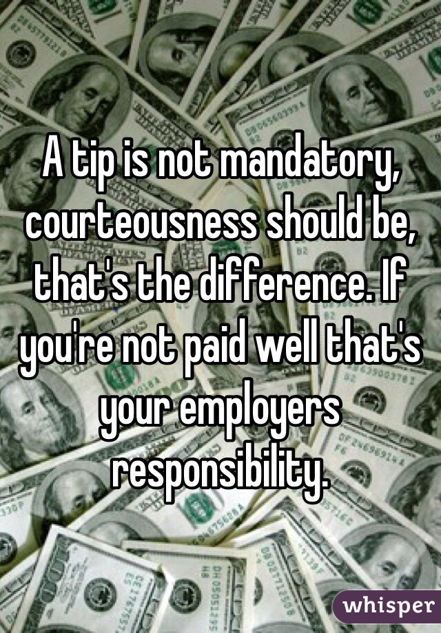 A tip is not mandatory, courteousness should be, that's the difference. If you're not paid well that's your employers responsibility. 