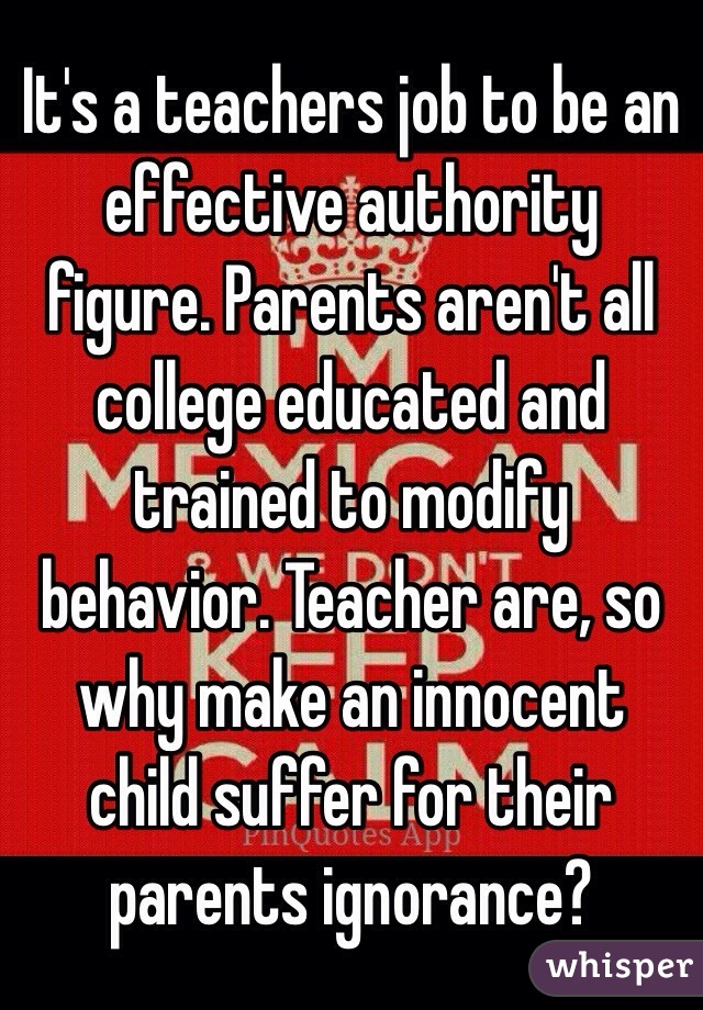 It's a teachers job to be an effective authority figure. Parents aren't all college educated and trained to modify behavior. Teacher are, so why make an innocent child suffer for their parents ignorance?