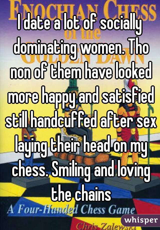 I date a lot of socially dominating women. Tho non of them have looked more happy and satisfied still handcuffed after sex laying their head on my chess. Smiling and loving the chains