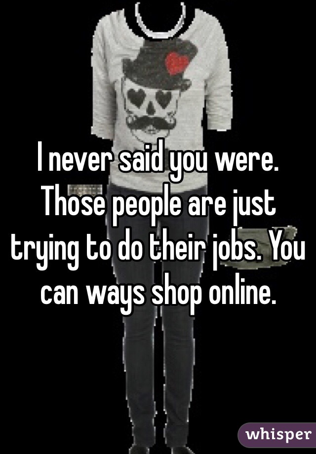 I never said you were. Those people are just trying to do their jobs. You can ways shop online. 