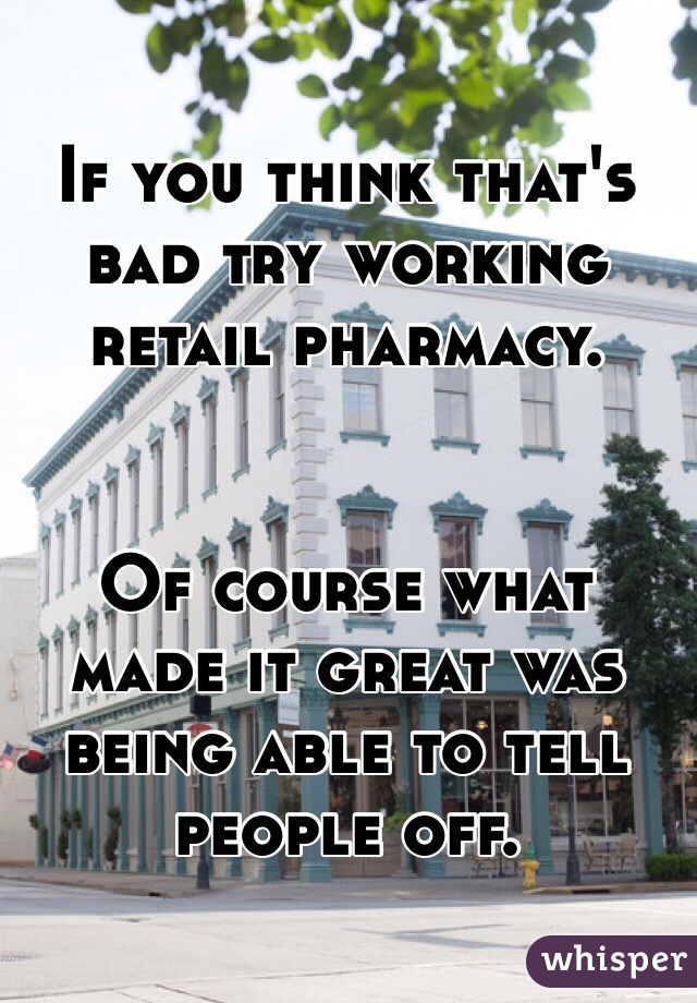 If you think that's bad try working retail pharmacy.


Of course what made it great was being able to tell people off.