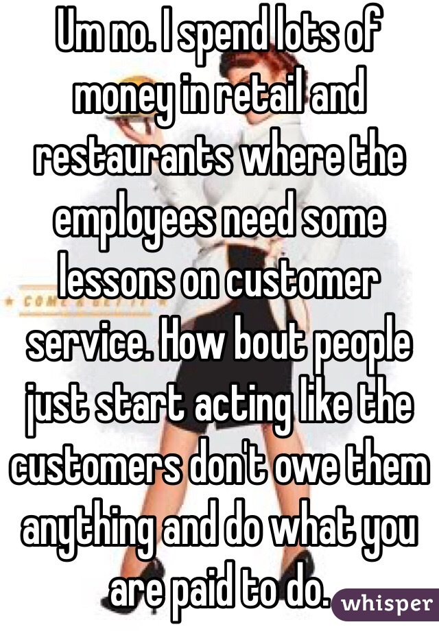 Um no. I spend lots of money in retail and restaurants where the employees need some lessons on customer service. How bout people just start acting like the customers don't owe them anything and do what you are paid to do.