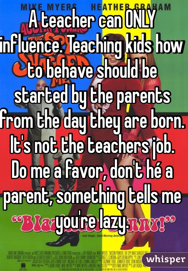 A teacher can ONLY influence. Teaching kids how to behave should be started by the parents from the day they are born. It's not the teachers job. 
Do me a favor, don't hé a parent, something tells me you're lazy. 
